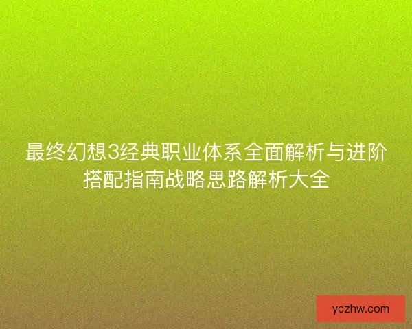 最终幻想3经典职业体系全面解析与进阶搭配指南战略思路解析大全