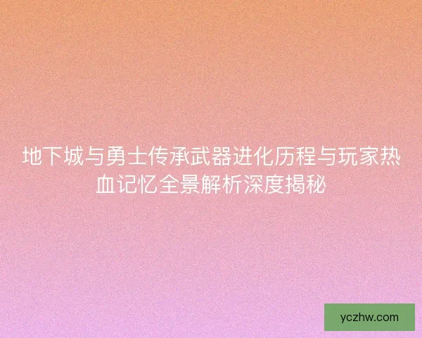 地下城与勇士传承武器进化历程与玩家热血记忆全景解析深度揭秘