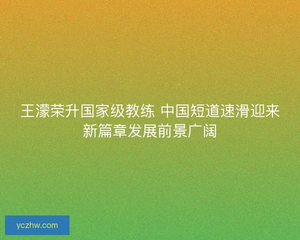 王濛荣升国家级教练 中国短道速滑迎来新篇章发展前景广阔