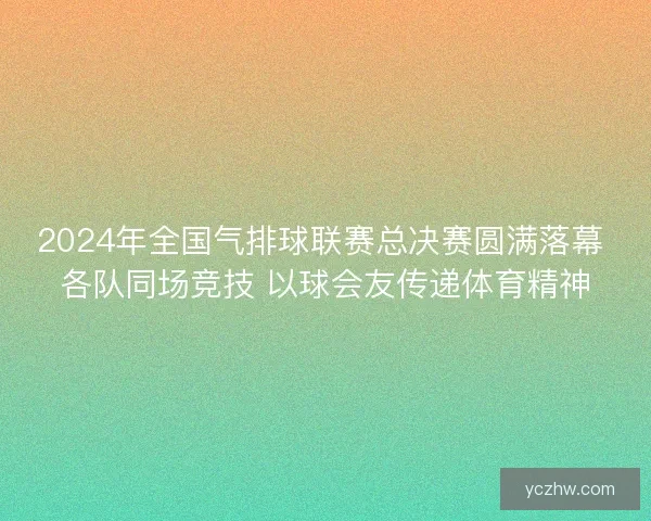 2024年全国气排球联赛总决赛圆满落幕 各队同场竞技 以球会友传递体育精神