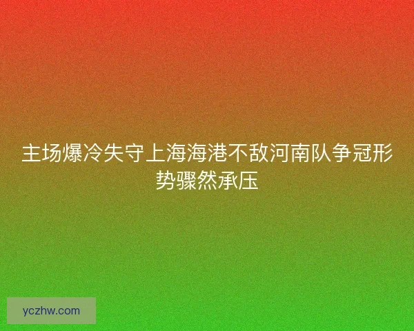 主场爆冷失守上海海港不敌河南队争冠形势骤然承压