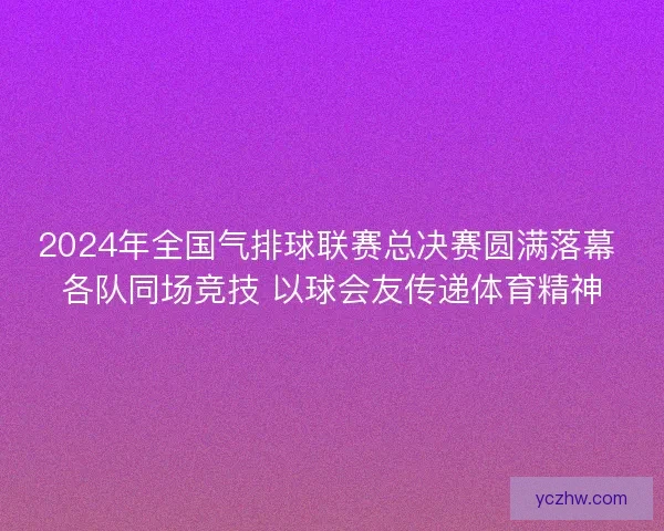 2024年全国气排球联赛总决赛圆满落幕 各队同场竞技 以球会友传递体育精神
